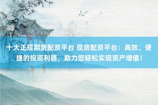 十大正规期货配资平台 现货配资平台：高效、便捷的投资利器，助力您轻松实现资产增值！
