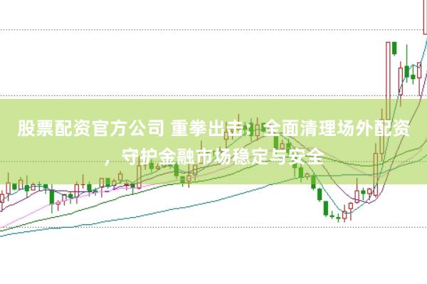 股票配资官方公司 重拳出击：全面清理场外配资，守护金融市场稳定与安全