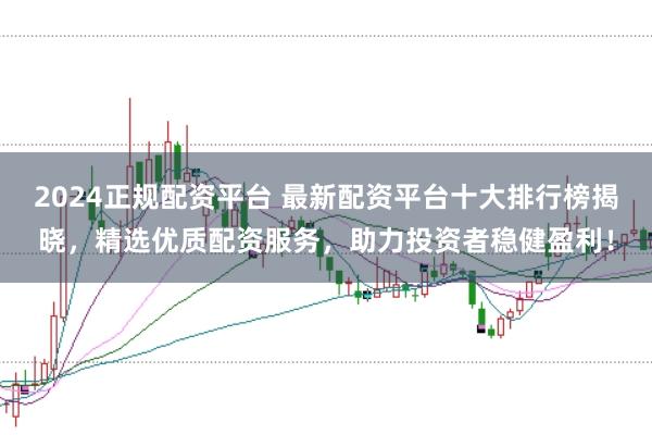 2024正规配资平台 最新配资平台十大排行榜揭晓，精选优质配资服务，助力投资者稳健盈利！