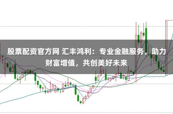 股票配资官方网 汇丰鸿利：专业金融服务，助力财富增值，共创美好未来