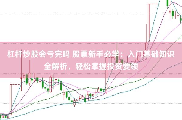 杠杆炒股会亏完吗 股票新手必学：入门基础知识全解析，轻松掌握投资要领