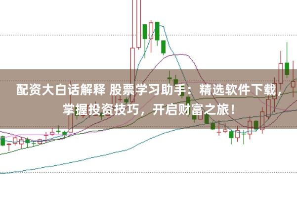 配资大白话解释 股票学习助手：精选软件下载，掌握投资技巧，开启财富之旅！