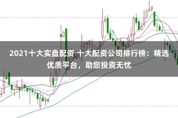 2021十大实盘配资 十大配资公司排行榜：精选优质平台，助您投资无忧