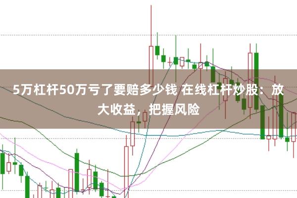 5万杠杆50万亏了要赔多少钱 在线杠杆炒股：放大收益，把握风险