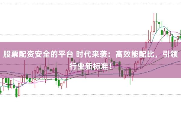 股票配资安全的平台 时代来袭：高效能配比，引领行业新标准！