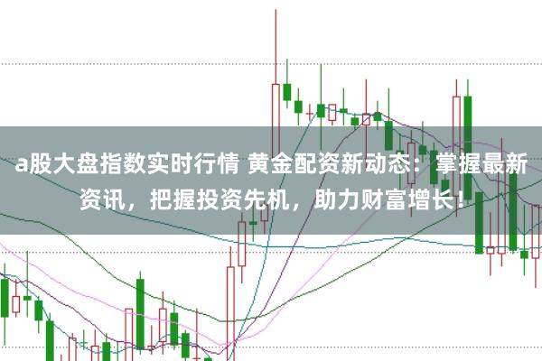 a股大盘指数实时行情 黄金配资新动态：掌握最新资讯，把握投资先机，助力财富增长！