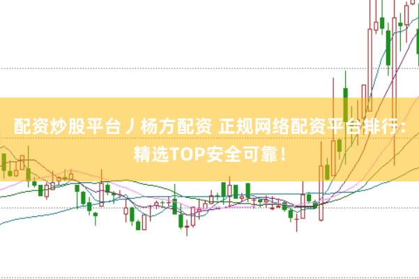 配资炒股平台丿杨方配资 正规网络配资平台排行：精选TOP安全可靠！