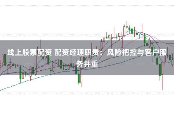 线上股票配资 配资经理职责：风险把控与客户服务并重