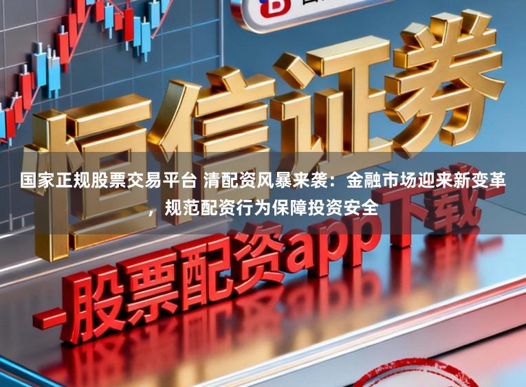 国家正规股票交易平台 清配资风暴来袭：金融市场迎来新变革，规范配资行为保障投资安全