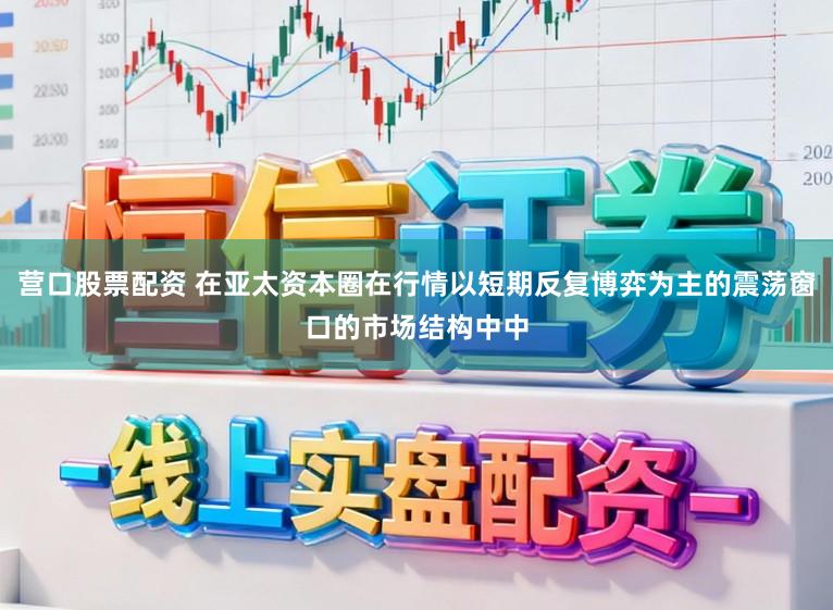 营口股票配资 在亚太资本圈在行情以短期反复博弈为主的震荡窗口的市场结构中中