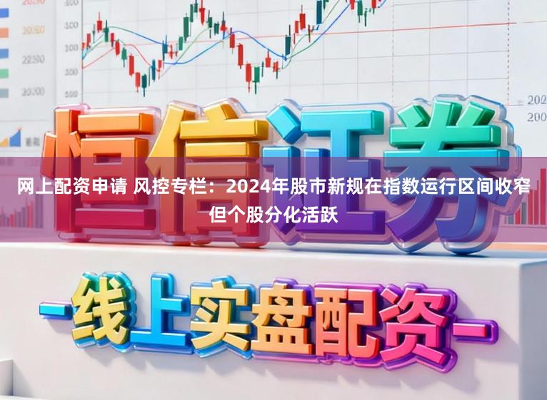 网上配资申请 风控专栏：2024年股市新规在指数运行区间收窄但个股分化活跃