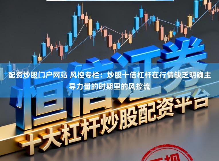 配资炒股门户网站 风控专栏：炒股十倍杠杆在行情缺乏明确主导力量的时期里的风控流