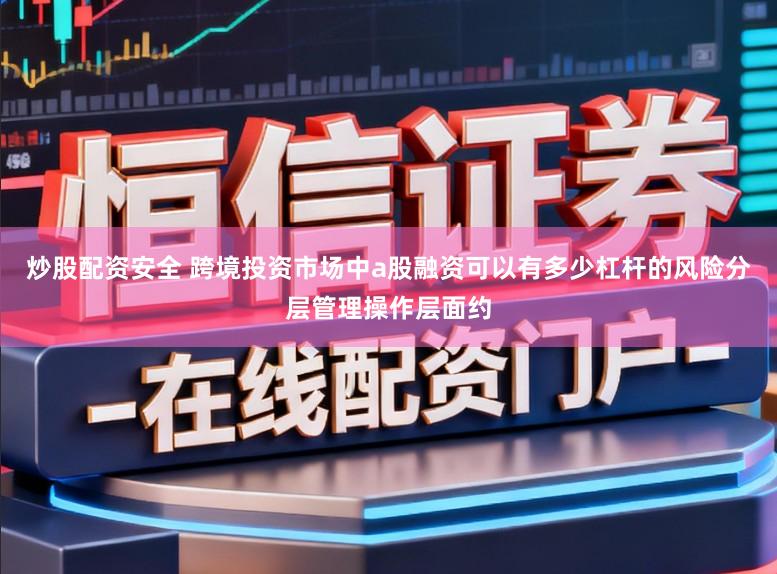 炒股配资安全 跨境投资市场中a股融资可以有多少杠杆的风险分层管理操作层面约