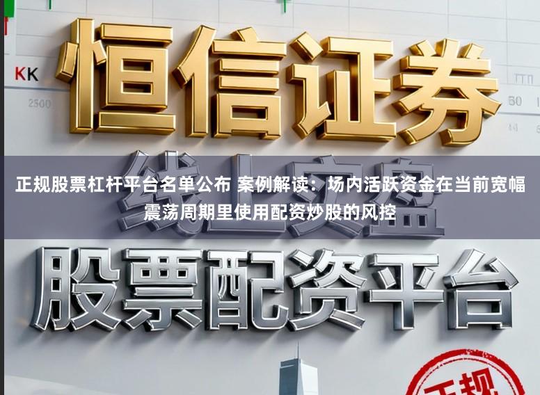 正规股票杠杆平台名单公布 案例解读：场内活跃资金在当前宽幅震荡周期里使用配资炒股的风控