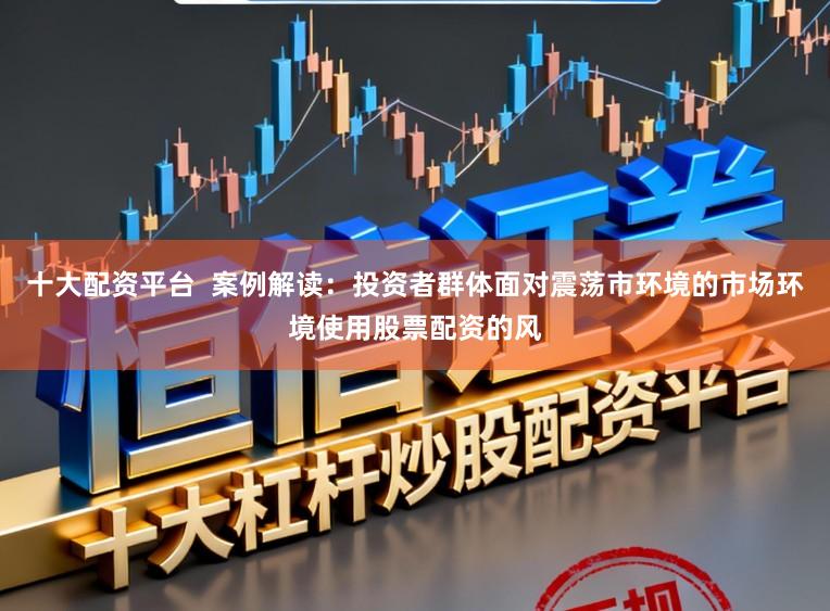 十大配资平台  案例解读：投资者群体面对震荡市环境的市场环境使用股票配资的风