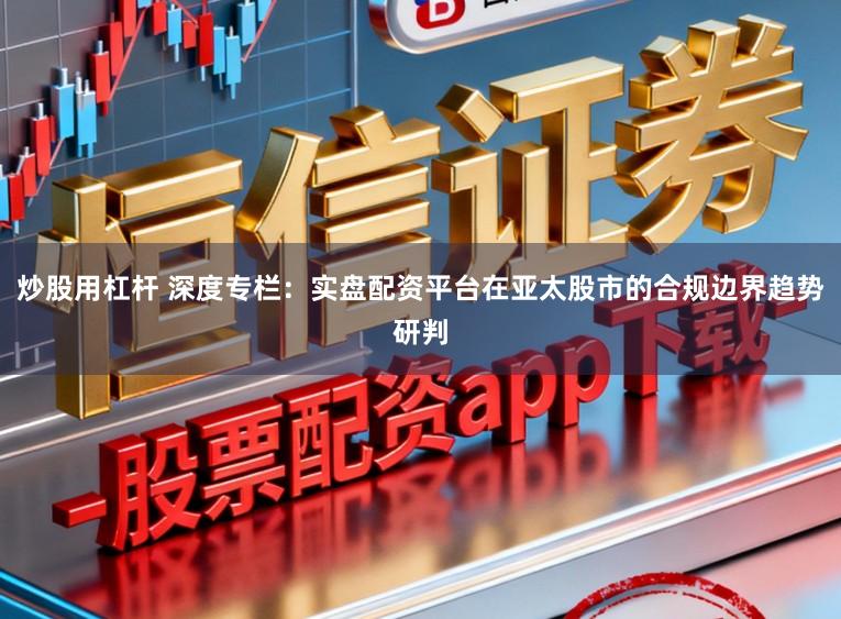 炒股用杠杆 深度专栏：实盘配资平台在亚太股市的合规边界趋势研判