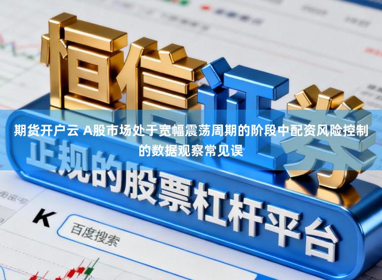 期货开户云 A股市场处于宽幅震荡周期的阶段中配资风险控制的数据观察常见误