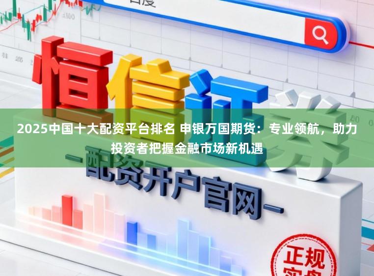 2025中国十大配资平台排名 申银万国期货：专业领航，助力投资者把握金融市场新机遇