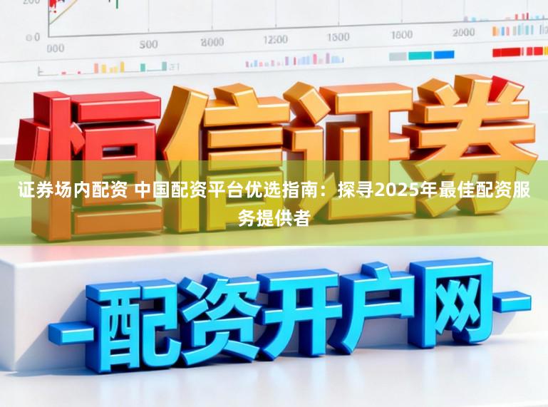 证券场内配资 中国配资平台优选指南：探寻2025年最佳配资服务提供者