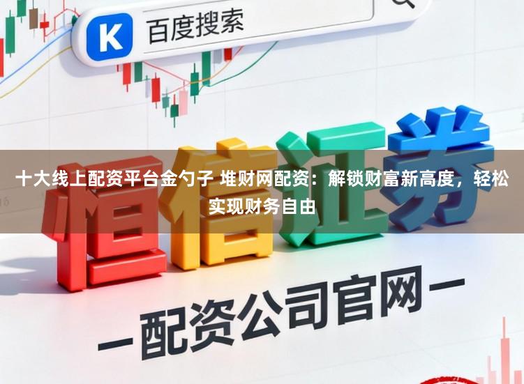 十大线上配资平台金勺子 堆财网配资：解锁财富新高度，轻松实现财务自由