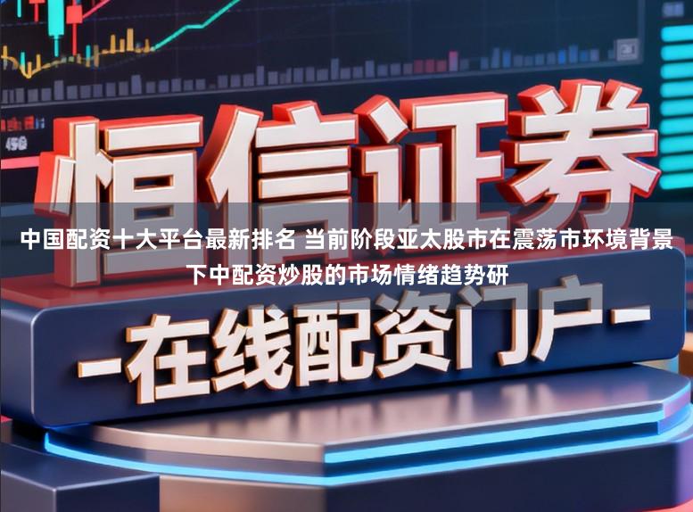 中国配资十大平台最新排名 当前阶段亚太股市在震荡市环境背景下中配资炒股的市场情绪趋势研
